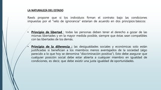 LA NATURALEZA DEL ESTADO
Rawls propone que si los individuos firman el contrato bajo las condiciones
impuestas por el "velo de ignorancia" estarían de acuerdo en dos principios básicos:
• Principio de libertad : todas las personas deben tener el derecho a gozar de las
mismas libertades y en la mayor medida posible, siempre que éstas sean compatibles
con las libertades de los demás.
• Principio de la diferencia : las desigualdades sociales y económicas solo están
justificadas si benefician a los miembros menos aventajados de la sociedad (algo
parecido a lo que hoy se denomina "discriminación positiva"). Esto debe asegurar que
cualquier posición social debe estar abierta a cualquier miembro en igualdad de
condiciones, es decir, que debe existir una justa igualdad de oportunidades.
 