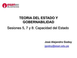 José Alejandro Godoy
jgodoy@esan.edu.pe
TEORIA DEL ESTADO Y
GOBERNABILIDAD
Sesiones 5, 7 y 8: Capacidad del Estado
 