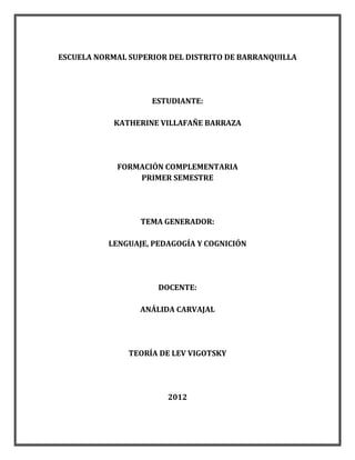 ESCUELA NORMAL SUPERIOR DEL DISTRITO DE BARRANQUILLA




                    ESTUDIANTE:

            KATHERINE VILLAFAÑE BARRAZA




            FORMACIÓN COMPLEMENTARIA
                PRIMER SEMESTRE




                 TEMA GENERADOR:

          LENGUAJE, PEDAGOGÍA Y COGNICIÓN




                     DOCENTE:

                 ANÁLIDA CARVAJAL




               TEORÍA DE LEV VIGOTSKY




                       2012
 