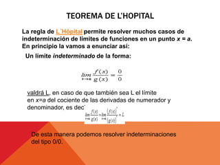 TEOREMA DE L’HOPITAL
La regla de L´Hôpital permite resolver muchos casos de
indeterminación de límites de funciones en un punto x = a.
En principio la vamos a enunciar así:
Un límite indeterminado de la forma:
valdrá L, en caso de que también sea L el límite
en x=a del cociente de las derivadas de numerador y
denominador, es decir:
De esta manera podemos resolver indeterminaciones
del tipo 0/0.
