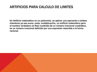 ARTIFICIOS PARA CALCULO DE LIMITES
Un Artificio matemático en un polinomio, es aplicar una operación a ambos
miembros ya sea suma, resta, multiplicación, un artifició matemático pero
el nombre verdadero es Raíz cuadrada de un número irracional cuadrático,
es un número irracional definido por una expresión reducible a la forma
racional.