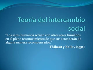 Teoría del intercambio social “Los seres humanos actúan con otros seres humanos en el pleno reconocimiento de que sus actos serán de alguna manera recompensados.” Thibaut y Kelley (1952) 