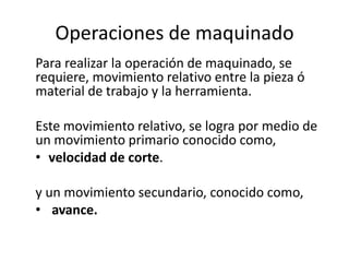 Operaciones de maquinado
Para realizar la operación de maquinado, se
requiere, movimiento relativo entre la pieza ó
material de trabajo y la herramienta.

Este movimiento relativo, se logra por medio de
un movimiento primario conocido como,
• velocidad de corte.

y un movimiento secundario, conocido como,
• avance.
 