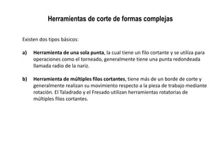 Herramientas de corte de formas complejas

Existen dos tipos básicos:

a)   Herramienta de una sola punta, la cual tiene un filo cortante y se utiliza para
     operaciones como el torneado, generalmente tiene una punta redondeada
     llamada radio de la nariz.

b)   Herramienta de múltiples filos cortantes, tiene más de un borde de corte y
     generalmente realizan su movimiento respecto a la pieza de trabajo mediante
     rotación. El Taladrado y el Fresado utilizan herramientas rotatorias de
     múltiples filos cortantes.
 