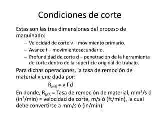 Condiciones de corte
Estas son las tres dimensiones del proceso de
maquinado:
   – Velocidad de corte v – movimiento primario.
   – Avance f – movimientosecundario.
   – Profundidad de corte d – penetración de la herramienta
     de corte dentro de la superficie original de trabajo.
Para dichas operaciones, la tasa de remoción de
material viene dada por:
              RMR = v f d
En donde, RMR = Tasa de remoción de material, mm3/s ó
(in3/min) = velocidad de corte, m/s ó (ft/min), la cual
debe convertirse a mm/s ó (in/min).
 