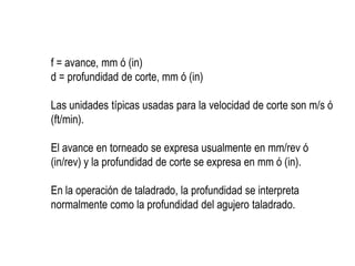 f = avance, mm ó (in)
d = profundidad de corte, mm ó (in)

Las unidades típicas usadas para la velocidad de corte son m/s ó
(ft/min).

El avance en torneado se expresa usualmente en mm/rev ó
(in/rev) y la profundidad de corte se expresa en mm ó (in).

En la operación de taladrado, la profundidad se interpreta
normalmente como la profundidad del agujero taladrado.
 