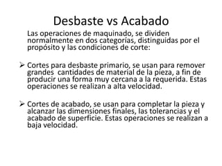 Desbaste vs Acabado
  Las operaciones de maquinado, se dividen
  normalmente en dos categorías, distinguidas por el
  propósito y las condiciones de corte:

 Cortes para desbaste primario, se usan para remover
  grandes cantidades de material de la pieza, a fin de
  producir una forma muy cercana a la requerida. Estas
  operaciones se realizan a alta velocidad.

 Cortes de acabado, se usan para completar la pieza y
  alcanzar las dimensiones finales, las tolerancias y el
  acabado de superficie. Estas operaciones se realizan a
  baja velocidad.
 