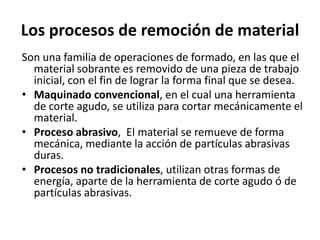 Los procesos de remoción de material
Son una familia de operaciones de formado, en las que el
  material sobrante es removido de una pieza de trabajo
  inicial, con el fin de lograr la forma final que se desea.
• Maquinado convencional, en el cual una herramienta
  de corte agudo, se utiliza para cortar mecánicamente el
  material.
• Proceso abrasivo, El material se remueve de forma
  mecánica, mediante la acción de partículas abrasivas
  duras.
• Procesos no tradicionales, utilizan otras formas de
  energía, aparte de la herramienta de corte agudo ó de
  partículas abrasivas.
 