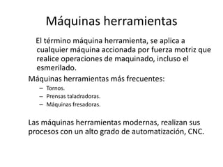 Máquinas herramientas
 El término máquina herramienta, se aplica a
 cualquier máquina accionada por fuerza motriz que
 realice operaciones de maquinado, incluso el
 esmerilado.
Máquinas herramientas más frecuentes:
   – Tornos.
   – Prensas taladradoras.
   – Máquinas fresadoras.


Las máquinas herramientas modernas, realizan sus
procesos con un alto grado de automatización, CNC.
 