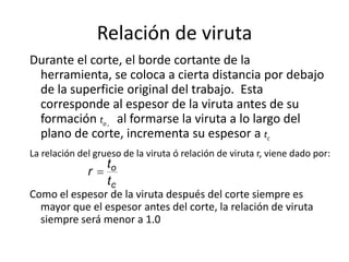 Relación de viruta
Durante el corte, el borde cortante de la
 herramienta, se coloca a cierta distancia por debajo
 de la superficie original del trabajo. Esta
 corresponde al espesor de la viruta antes de su
 formación to , al formarse la viruta a lo largo del
 plano de corte, incrementa su espesor a tc
La relación del grueso de la viruta ó relación de viruta r, viene dado por:
                   to
              r
                   tc
Como el espesor de la viruta después del corte siempre es
  mayor que el espesor antes del corte, la relación de viruta
  siempre será menor a 1.0
 