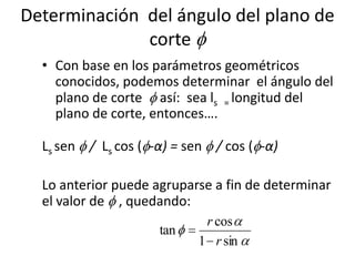 Determinación del ángulo del plano de
              corte
  • Con base en los parámetros geométricos
    conocidos, podemos determinar el ángulo del
    plano de corte así: sea ls = longitud del
    plano de corte, entonces….

  Ls sen / Ls cos ( -α) = sen / cos ( -α)

  Lo anterior puede agruparse a fin de determinar
  el valor de , quedando:
                            r cos
                     tan
                           1 r sin
 