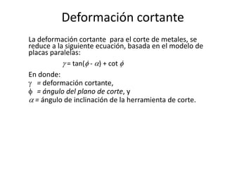 Deformación cortante
La deformación cortante para el corte de metales, se
reduce a la siguiente ecuación, basada en el modelo de
placas paralelas:
             = tan( - ) + cot
En donde:
   = deformación cortante,
   = ángulo del plano de corte, y
  = ángulo de inclinación de la herramienta de corte.
 