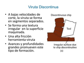 Viruta Discontinua
• A bajas velocidades de
  corte, la viruta se forma
  en segmentos separados.
• Se forma una textura
  irregular en la superficie
  maquinada.
• Una alta fricción
  herramienta-viruta
• Avances y profundidades
  grandes promueven este
  tipo de formación.
 