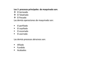 Los 3 procesos principales de maquinado son:
 El torneado
 El Taladrado
 El fresado
Las demás operaciones de maquinado son:

   El perfilado
   El cepillado
   El escariado
   El aserrado

Las demás procesos abrasivos son:

   Afilado
   Fundido
   Acabados
 