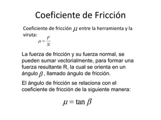 Coeficiente de Fricción
Coeficiente de fricción    entre la herramienta y la
viruta:
           F
           N

La fuerza de fricción y su fuerza normal, se
pueden sumar vectorialmente, para formar una
fuerza resultante R, la cual se orienta en un
ángulo , llamado ángulo de fricción.
El ángulo de fricción se relaciona con el
coeficiente de fricción de la siguiente manera:

                          tan
 