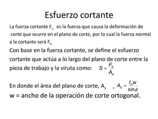 Esfuerzo cortante
La fuerza cortante Fs , es la fuerza que causa la deformación de
 corte que ocurre en el plano de corte, por lo cual la fuerza normal
a la cortante será Fn.
Con base en la fuerza cortante, se define el esfuerzo
cortante que actúa a lo largo del plano de corte entre la
                                         Fs
pieza de trabajo y la viruta como: S
                                               As
                                                        t ow
En donde el área del plano de corte, As          = As   sin
w = ancho de la operación de corte ortogonal.
 