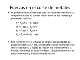 Fuerzas en el corte de metales
• Se pueden deducir ecuaciones para relacionar las cuatro fuerzas
  componentes que no pueden medirse con las dos fuerzas que
  pueden ser medidas:
        F = Fc sin    + Ft cos
        N = Fc cos    - Ft sin
        Fs = Fc cos   - Ft sin
        Fn = Fc sin   + Ft cos

• Si la fuerza de corte y la fuerza de empuje son conocidas, se
  pueden utilizar estas 4 ecuaciones para calcular estimaciones de
  la fuerza cortante, la fuerza de fricción y la fuerza normal a la
  fricción, y con base en estos estimados, se puede determinar el
  esfuerzo cortante y el coeficiente de fricción.
 