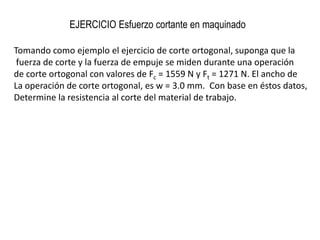 EJERCICIO Esfuerzo cortante en maquinado

Tomando como ejemplo el ejercicio de corte ortogonal, suponga que la
 fuerza de corte y la fuerza de empuje se miden durante una operación
de corte ortogonal con valores de Fc = 1559 N y Ft = 1271 N. El ancho de
La operación de corte ortogonal, es w = 3.0 mm. Con base en éstos datos,
Determine la resistencia al corte del material de trabajo.
 