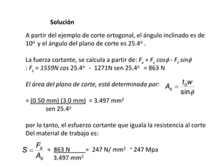 Solución
A partir del ejemplo de corte ortogonal, el ángulo inclinado es de
10o y el ángulo del plano de corte es 25.4o .

La fuerza cortante, se calcula a partir de: Fs = Fc cos - Ft sin
: Fs = 1559N cos 25.4o - 1271N sen 25.4o = 863 N

El área del plano de corte, está determinada por: A          t ow
                                                   s
                                                             sin
= (0.50 mm) (3.0 mm) = 3.497 mm2
        sen 25.4o

por lo tanto, el esfuerzo cortante que iguala la resistencia al corte
Del material de trabajo es:
    Fs
S      = 863 N   = 247 N/ mm2            =   247 Mpa
    As 3.497 mm2
 