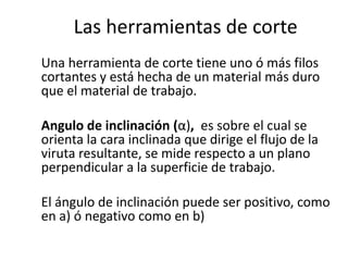 Las herramientas de corte
Una herramienta de corte tiene uno ó más filos
cortantes y está hecha de un material más duro
que el material de trabajo.

Angulo de inclinación (α), es sobre el cual se
orienta la cara inclinada que dirige el flujo de la
viruta resultante, se mide respecto a un plano
perpendicular a la superficie de trabajo.

El ángulo de inclinación puede ser positivo, como
en a) ó negativo como en b)
 