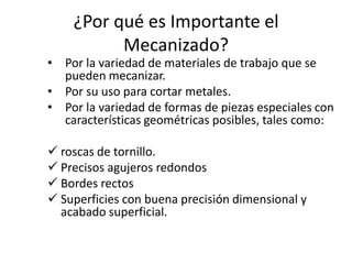 ¿Por qué es Importante el
          Mecanizado?
• Por la variedad de materiales de trabajo que se
  pueden mecanizar.
• Por su uso para cortar metales.
• Por la variedad de formas de piezas especiales con
  características geométricas posibles, tales como:

 roscas de tornillo.
 Precisos agujeros redondos
 Bordes rectos
 Superficies con buena precisión dimensional y
  acabado superficial.
 
