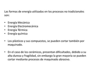 Las formas de energía utilizadas en los procesos no tradicionales
son:

•   Energía Mecánica
•   Energía Electromecánica
•   Energía Térmica
•   Energía química

• Los plásticos y sus compuestos, se pueden cortar también por
  maquinado.

• En el caso de los cerámicos, presentan dificultades, debido a su
  alta dureza y fragilidad, sin embargo la gran mayoría se pueden
  cortar mediante procesos de maquinado abrasivo.
 