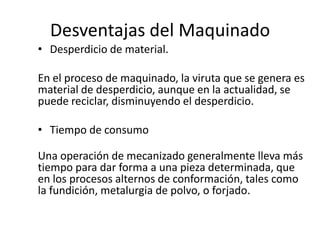 Desventajas del Maquinado
• Desperdicio de material.

En el proceso de maquinado, la viruta que se genera es
material de desperdicio, aunque en la actualidad, se
puede reciclar, disminuyendo el desperdicio.

• Tiempo de consumo

Una operación de mecanizado generalmente lleva más
tiempo para dar forma a una pieza determinada, que
en los procesos alternos de conformación, tales como
la fundición, metalurgia de polvo, o forjado.
 