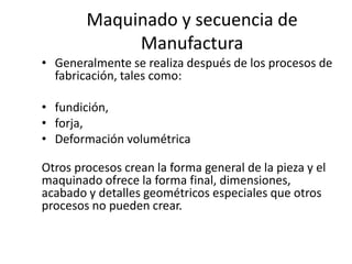 Maquinado y secuencia de
             Manufactura
• Generalmente se realiza después de los procesos de
  fabricación, tales como:

• fundición,
• forja,
• Deformación volumétrica

Otros procesos crean la forma general de la pieza y el
maquinado ofrece la forma final, dimensiones,
acabado y detalles geométricos especiales que otros
procesos no pueden crear.
 