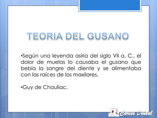 •Según una leyenda asiria del siglo VII a. C., el
dolor de muelas lo causaba el gusano que
bebía la sangre del diente y se alimentaba
con las raíces de los maxilares.

•Guy de Chauliac.
 