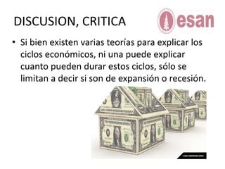 Teorías de los ciclos económicos Teoría Austriaca del ciclo económico(Fundador Karl Menger)	Sostiene que una expansión “artificial” del crédito, es decir, no respaldada por ahorro voluntario previo, tiende a orientar la inversión a largo plazo en direcciones equivocadas, debido a que los precios relativos y las tasas de interés de mercado han sido distorsionados por la mayor masa de dinero circulante en la economía. Se generan inversiones de alta intensidad de capital que no hubieran sido emprendidas de no ser por la mencionada distorsión, se sobreutilizan los bienes de capital acumulados socialmente, y tarde o temprano las tasas de interés artificialmente bajas se acomodan a su verdadero nivel de mercado, generalmente muy superior al establecido por los bancos centrales, dada la escasez relativade bienes de capital. Esto corta más o menos abruptamente el flujo de crédito barato, y las inversiones que parecían rentables con precios inflados ahora dejan de serlo: la crisis estalla y se efectúa la natural liquidación de las inversiones erróneas.