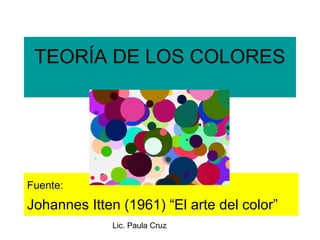 Lic. Paula Cruz
TEORÍA DE LOS COLORES
Fuente:
Johannes Itten (1961) “El arte del color”
 