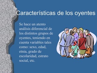 Características de los oyentes
Se hace un atento
análisis diferencial de
los distintos grupos de
oyentes, teniendo en
cuenta variables tales
como: sexo, edad,
etnia, grado de
escolaridad, estrato
social, etc.
 