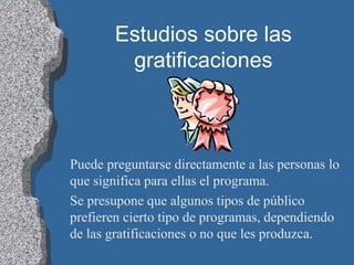 Estudios sobre las
gratificaciones
Puede preguntarse directamente a las personas lo
que significa para ellas el programa.
Se presupone que algunos tipos de público
prefieren cierto tipo de programas, dependiendo
de las gratificaciones o no que les produzca.
 