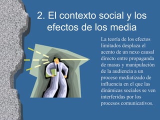 2. El contexto social y los
efectos de los media
La teoría de los efectos
limitados desplaza el
acento de un nexo causal
directo entre propaganda
de masas y manipulación
de la audiencia a un
proceso mediatizado de
influencia en el que las
dinámicas sociales se ven
interferidas por los
procesos comunicativos.
 
