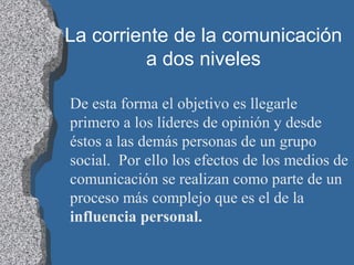 La corriente de la comunicación
a dos niveles
De esta forma el objetivo es llegarle
primero a los líderes de opinión y desde
éstos a las demás personas de un grupo
social. Por ello los efectos de los medios de
comunicación se realizan como parte de un
proceso más complejo que es el de la
influencia personal.
 