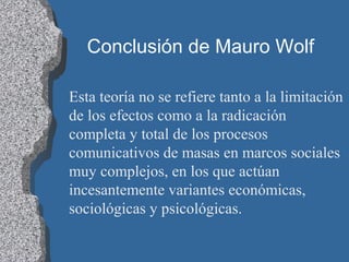 Conclusión de Mauro Wolf
Esta teoría no se refiere tanto a la limitación
de los efectos como a la radicación
completa y total de los procesos
comunicativos de masas en marcos sociales
muy complejos, en los que actúan
incesantemente variantes económicas,
sociológicas y psicológicas.
 