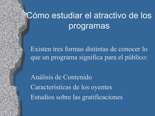 Cómo estudiar el atractivo de los
programas
Existen tres formas distintas de conocer lo
que un programa significa para el público:
Análisis de Contenido
Características de los oyentes
Estudios sobre las gratificaciones
 