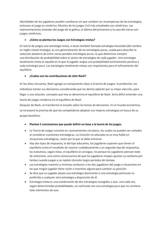 identidades de los jugadores pueden cambiarse sin que cambien las recompensas de las estrategias,
entonces el juego es simétrico. Muchos de los juegos 2×2 más estudiados son simétricos. Las
representaciones estándar del juego de la gallina, el dilema del prisionero y la caza del ciervo son
juegos simétricos.
 ¿Cómo se plantea los Juegos con Estrategias mixtas?
En teoría de juegos una estrategia mixta, a veces también llamada estrategia mezclada (del nombre
en inglés mixed strategy), es una generalización de las estrategias puras, usada para describir la
selección aleatoria de entre varias posibles estrategias puras, lo que determina siempre
una distribución de probabilidad sobre el vector de estrategias de cada jugador. Una estrategia
totalmente mixta es aquella en la que el jugador asigna una probabilidad estrictamente positiva a
cada estrategia pura. Las estrategias totalmente mixtas son importantes para el refinamiento del
equilibrio.
 ¿Cuáles son las contribuciones de John Nash?
En los años cincuenta, Nash agregó un componente clave a la teoría de juegos: la predicción, los
individuos toman sus decisiones considerando que los demás optarán por su mejor elección, para
llegar a una solución, concepto que hoy se denomina el equilibrio de Nash. Sería difícil entender una
teoría de juegos moderna sin el equilibrio de Nash.
Después de Nash, se transformó el estudio sobre las tomas de decisiones. En el mundo económico,
se incorporó la premisa de que los competidores adoptan sus mejores estrategias en busca de su
propio beneficio.
 Plantee 5 conclusiones que puede definir en base a la teoría de los juegos
 La Teoría de Juegos consiste en razonamientos circulares, los cuales no pueden ser evitados
al considerar cuestiones estratégicas. La intuición no educada no es muy fiable en
situaciones estratégicas, razón por la que se debe entrenar.
 Hay dos tipos de respuesta, la del tipo educativo, los jugadores suponen que tienen al
equilibrio como el resultado de razonar cuidadosamente y un segundo tipo de respuestas,
las evolutivas, según éstas, el equilibrio se consigue, no porque los jugadores piensan todo
de antemano, sino como consecuencia de que los jugadores miopes ajustan su conducta por
tanteo cuando juegan y se repiten durante largos períodos de tiempo.
 Las estrategias maximin y minimax conducen a los dos jugadores del juego a situaciones en
las que ningún jugador tiene razón o incentivo alguno para cambiar su posición.
 Se dice que un jugador posee una estrategia dominante si una estrategia particular es
preferida a cualquier otra estrategia a disposición de él.
 Estrategia mixta es una combinación de dos estrategias escogidas a azar, una cada vez,
según determinadas probabilidades, en contraste con una estrategia pura que no contiene
tales elementos de azar.
 