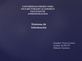 UNIVERSIDAD FERMIN TORO 
VICE-RECTORADO ACADEMICO 
FACULTAD DE 
ADMINISTRACION 
Sistemas de 
información 
Nombre: Victor Carrero 
Cedula: 24.393.571 
Materia: Gerencia 
 