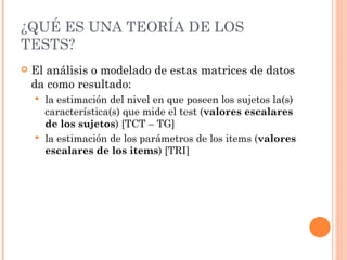 ¿QUÉ ES UNA TEORÍA DE LOS
TESTS?
   El análisis o modelado de estas matrices de datos
    da como resultado:
     la estimación del nivel en que poseen los sujetos la(s)
      característica(s) que mide el test (valores escalares
      de los sujetos) [TCT – TG]
     la estimación de los parámetros de los items (valores
      escalares de los items) [TRI]
 