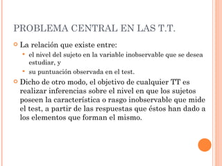 PROBLEMA CENTRAL EN LAS T.T.
   La relación que existe entre:
     el nivel del sujeto en la variable inobservable que se desea
      estudiar, y
     su puntuación observada en el test.
   Dicho de otro modo, el objetivo de cualquier TT es
    realizar inferencias sobre el nivel en que los sujetos
    poseen la característica o rasgo inobservable que mide
    el test, a partir de las respuestas que éstos han dado a
    los elementos que forman el mismo.
 