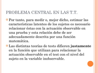 PROBLEMA CENTRAL EN LAS T.T.
 Por tanto, para medir o, mejor dicho, estimar las
  características latentes de los sujetos es necesario
  relacionar éstas con la actuación observable en
  una prueba y esta relación debe de ser
  adecuadamente descrita por una función
  matemática.
 Las distintas teorías de tests difieren justamente
  en la función que utilizan para relacionar la
  actuación observable en el test con el nivel del
  sujeto en la variable inobservable.
 