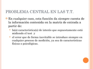PROBLEMA CENTRAL EN LAS T.T.
   En cualquier caso, esta función da siempre cuenta de
    la información contenida en la matriz de entrada a
    partir de:
     la(s) característica(s) de interés que supuestamente está
      midiendo el test y
     el error que de forma inevitable se introduce siempre en
      cualquier proceso de medición, ya sea de características
      físicas o psicológicas.
 