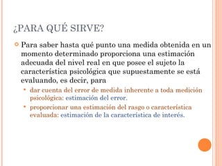 ¿PARA QUÉ SIRVE?
   Para saber hasta qué punto una medida obtenida en un
    momento determinado proporciona una estimación
    adecuada del nivel real en que posee el sujeto la
    característica psicológica que supuestamente se está
    evaluando, es decir, para
     dar cuenta del error de medida inherente a toda medición
      psicológica: estimación del error.
     proporcionar una estimación del rasgo o característica
      evaluada: estimación de la característica de interés.
 