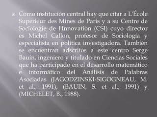  Como institución central hay que citar a L'École
Superieur des Mines de Paris y a su Centre de
Sociologie de l'Innovation (CSI) cuyo director
es Michel Callon, profesor de Sociología y
especialista en política investigadora. También
se encuentran adscritos a este centro Serge
Bauin, ingeniero y titulado en Ciencias Sociales
que ha participado en el desarrollo matemático
e informático del Análisis de Palabras
Asociadas (JAGODZINSKI-SIGOGNEAU, M.
et al., 1991), (BAUIN, S. et al., 1991) y
(MICHELET, B., 1988).
 