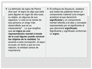  La definición de signo de Peirce
dice que “el signo es algo que está
para alguien en lugar de otra cosa,
su objeto, en algunos de sus
aspectos. U crea en la mente de
esa persona un singo más
desarrollado que es su
interpretante" . Lo que singifica
que un signo es una
representación mental a través
de la cual alguien puede conocer
los objetos de la realidad. De
acuerdo a esta concepción, el signo
es pues, en tanto a que es una
relación, la entidad carece de
importancia.
 El enfoque de Saussure, sostiene
que todas las palabras tienen un
componente material (una imagen
acústica) al que denominó
significante y un componente
mental referida a la idea o concepto
representada por el significante al
que denominó significado.
Significante y significado conforman
un signo.
 