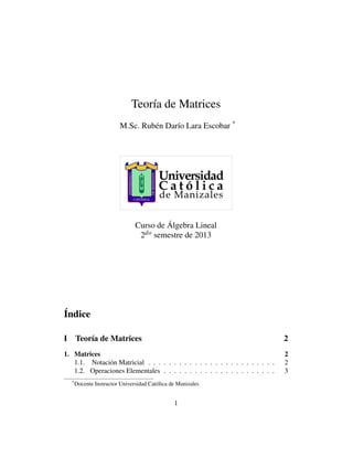 Teoría de Matrices 
M.Sc. Rubén Darío Lara Escobar * 
Curso de Álgebra Lineal 
2do semestre de 2013 
Índice 
I Teoría de Matrices 2 
1. Matrices 2 
1.1. Notación Matricial . . . . . . . . . . . . . . . . . . . . . . . . . 2 
1.2. Operaciones Elementales . . . . . . . . . . . . . . . . . . . . . . 3 
*Docente Instructor Universidad Católica de Manizales 
1 
 