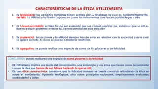 1. Es teleológica: las acciones humanas tienen sentido por su finalidad, la cual es, fundamentalmente,
ser feliz. La utilidad y la libertad aparecen como los instrumentos que hacen posible llegar a ella.
2. Es consecuencialista: el bien ha de ser evaluado por sus consecuencias; así, sabemos que lo útil es
bueno porque podemos evaluar las consecuencias de esta elección
3. Es prudencial: las acciones y la utilidad siempre han de estar en relación con la sociedad con la cual
se quiere ser feliz. A veces se puede considerar relativista.
4. Es agregativa: se puede realizar una especie de suma de los placeres o de felicidad
CARACTERÍSTICAS DE LA ÉTICA UTILITARISTA
CONCLUSION puede realizarse una especie de suma placeres o de felicidad
• El Utilitarismo implica una teoría del conocimiento, una sociología y una ética que tienen como denominador
común la idea que hemos de ser felices haciendo lo que es útil.
• Es una ética constructivita: considera que la felicidad humana se puede construir refundando la ética no
sobre el sentimiento, hipótesis teológicas, sino sobre principios racionales, empíricamente evaluados,
contrastados y útiles
 