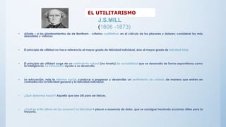 • Añade – a los planteamientos de de Bentham - criterios cualitativos en el cálculo de los placeres y dolores; considerar los más
deseables y valiosos.
• El principio de utilidad no hace referencia al mayor grado de felicidad individual, sino al mayor grado de felicidad total.
• El principio de utilidad surge de un sentimiento natural (no innato) de sociabilidad que se desarrolla de forma espontánea como
la inteligencia. La educación ayuda a su desarrollo.
• La educación, más la reforma social, conduce a progresar y desarrollar un sentimiento de unidad, de manera que entren en
contradicción la felicidad general y la felicidad individual.
• ¿Qué debemos hacer? Aquello que sea útil para ser felices.
• ¿Cuál es el fin último de las aciones? La felicidad = placer o ausencia de dolor, que se consigue haciendo acciones útiles para la
mayoría.
EL UTILITARISMO
J.S.MILL
(1806 -1873)
 