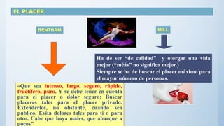 EL PLACER
BENTHAM MILL
«Que sea intenso, largo, seguro, rápido,
fructífero, puro. Y se debe tener en cuenta
para el placer o dolor seguro: Buscar
placeres tales para el placer privado.
Extenderlos, no obstante, cuando sea
público. Evita dolores tales para ti o para
otro. Cabe que haya males, que abarque a
pocos”
Ha de ser “de calidad” y otorgar una vida
mejor (“méás” no significa mejor.)
Siempre se ha de buscar el placer máximo para
el mayor número de personas.
 